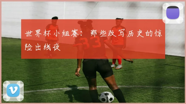 世界杯小组赛：那些改写历史的惊险出线夜