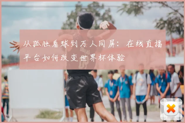 从孤独看球到万人同屏：在线直播平台如何改变世界杯体验