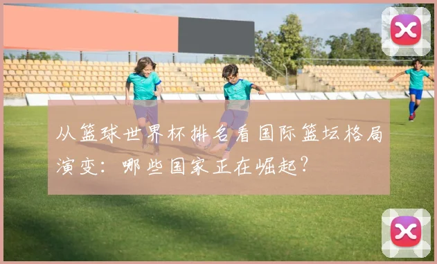 从篮球世界杯排名看国际篮坛格局演变：哪些国家正在崛起？