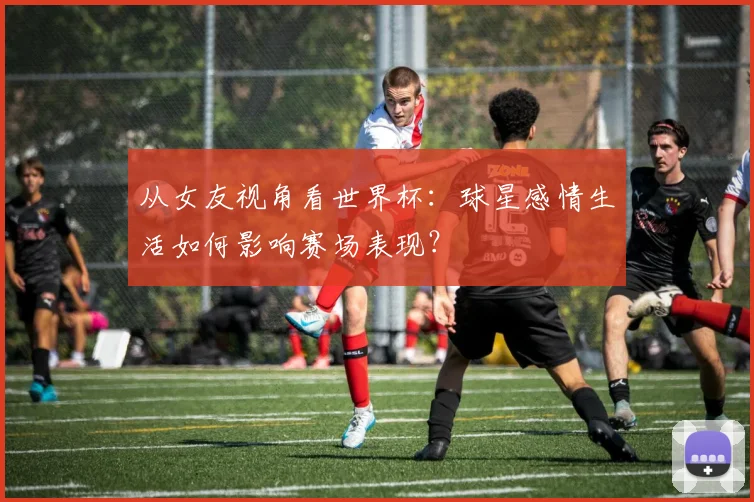 从女友视角看世界杯：球星感情生活如何影响赛场表现？