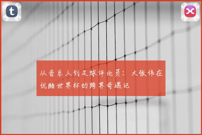 从音乐人到足球评论员:大张伟在优酷世界杯的跨界奇遇记