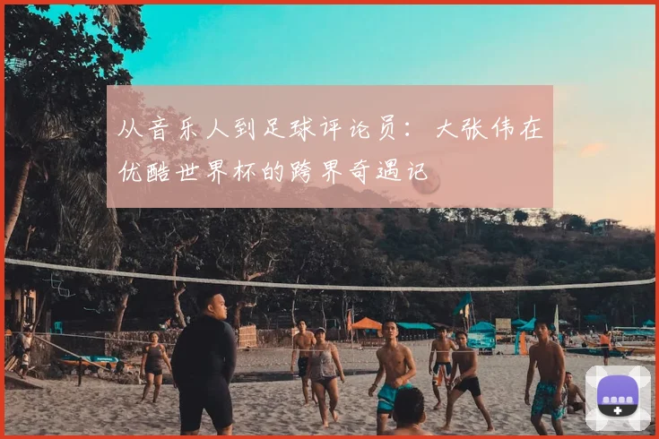 从音乐人到足球评论员：大张伟在优酷世界杯的跨界奇遇记