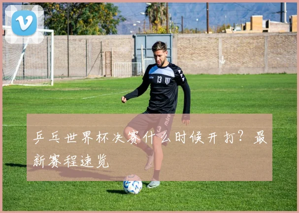 乒乓世界杯决赛什么时候开打？最新赛程速览