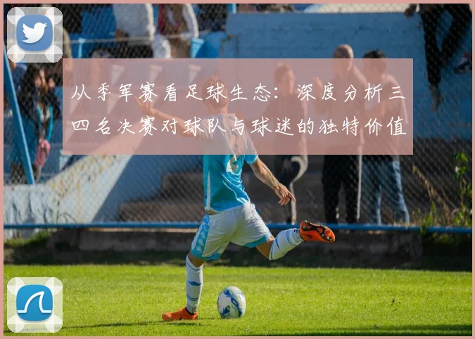 从季军赛看足球生态：深度分析三四名决赛对球队与球迷的独特价值
