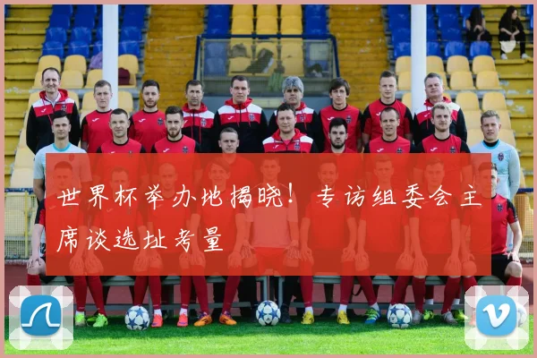 世界杯举办地揭晓！专访组委会主席谈选址考量