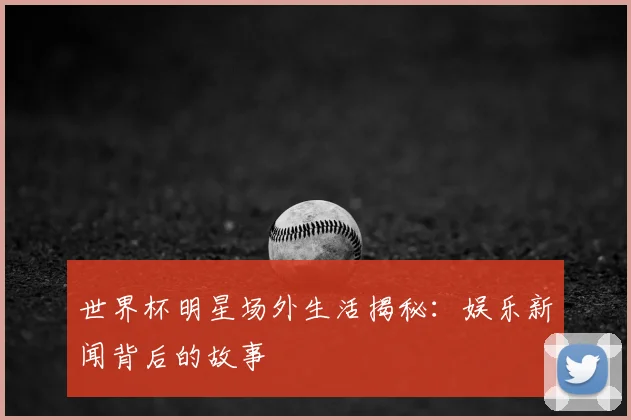世界杯明星场外生活揭秘：娱乐新闻背后的故事