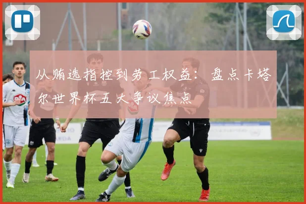 从贿选指控到劳工权益：盘点卡塔尔世界杯五大争议焦点